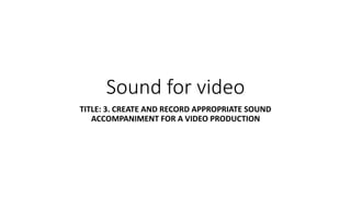 Sound for video
TITLE: 3. CREATE AND RECORD APPROPRIATE SOUND
ACCOMPANIMENT FOR A VIDEO PRODUCTION
 