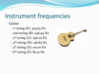 Instrument frequencies
Guitar
1st string (E): 329,63 Hz
2nd string (B): 246,94 Hz
3rd string (G): 196,00 Hz
4th string (D): 146,83 Hz
5th string (A): 110,00 Hz
6th string (E): 82,41 Hz
 