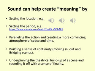 Sound can help create “meaning” by
• Setting the location, e.g.
• Setting the period, e.g.
https://www.youtube.com/watch?v=b5LsCC1zNLY
• Paralleling the action and creating a more convincing
atmosphere of space and time.
• Building a sense of continuity (moving in, out and
Bridging scenes).
• Underpinning the theatrical build-up of a scene and
rounding it off with a sense of finality.
 