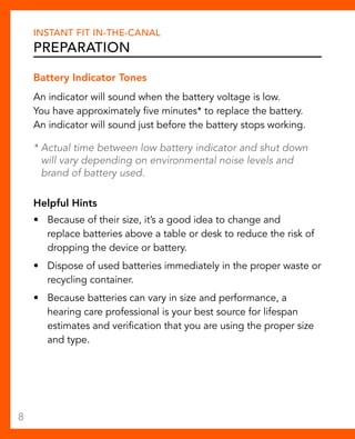 Instant Fit In-The-Canal 
Preparation 
Battery Indicator Tones 
An indicator will sound when the battery voltage is low. 
You have approximately five minutes* to replace the battery. 
An indicator will sound just before the battery stops working. 
* Actual time between low battery indicator and shut down 
will vary depending on environmental noise levels and 
brand of battery used. 
Helpful Hints 
• Because of their size, it’s a good idea to change and 
replace batteries above a table or desk to reduce the risk of 
dropping the device or battery. 
• Dispose of used batteries immediately in the proper waste or 
recycling container. 
• Because batteries can vary in size and performance, a 
hearing care professional is your best source for lifespan 
estimates and verification that you are using the proper size 
and type. 
8 
 