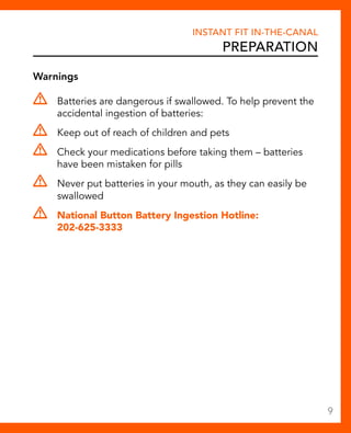 Warnings 
Instant Fit In-The-Canal 
Preparation 
Batteries are dangerous if swallowed. To help prevent the 
accidental ingestion of batteries: 
Keep out of reach of children and pets 
Check your medications before taking them – batteries 
have been mistaken for pills 
Never put batteries in your mouth, as they can easily be 
swallowed 
National Button Battery Ingestion Hotline: 
202-625-3333 
9 
 