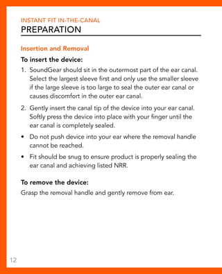 Instant Fit In-The-Canal 
Preparation 
Insertion and Removal 
To insert the device: 
1. SoundGear should sit in the outermost part of the ear canal. 
Select the largest sleeve first and only use the smaller sleeve 
if the large sleeve is too large to seal the outer ear canal or 
causes discomfort in the outer ear canal. 
2. Gently insert the canal tip of the device into your ear canal. 
Softly press the device into place with your finger until the 
ear canal is completely sealed. 
• Do not push device into your ear where the removal handle 
cannot be reached. 
• Fit should be snug to ensure product is properly sealing the 
ear canal and achieving listed NRR. 
To remove the device: 
Grasp the removal handle and gently remove from ear. 
12 
 
