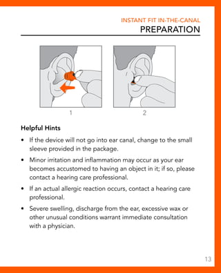 Instant Fit In-The-Canal 
Preparation 
1 2 
Helpful Hints 
• If the device will not go into ear canal, change to the small 
sleeve provided in the package. 
• Minor irritation and inflammation may occur as your ear 
becomes accustomed to having an object in it; if so, please 
contact a hearing care professional. 
• If an actual allergic reaction occurs, contact a hearing care 
professional. 
• Severe swelling, discharge from the ear, excessive wax or 
other unusual conditions warrant immediate consultation 
with a physician. 
13 
 