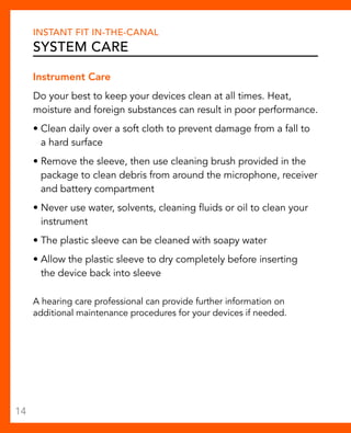 Instant Fit In-The-Canal 
System Care 
Instrument Care 
Do your best to keep your devices clean at all times. Heat, 
moisture and foreign substances can result in poor performance. 
• Clean daily over a soft cloth to prevent damage from a fall to 
a hard surface 
• Remove the sleeve, then use cleaning brush provided in the 
package to clean debris from around the microphone, receiver 
and battery compartment 
• Never use water, solvents, cleaning fluids or oil to clean your 
instrument 
• The plastic sleeve can be cleaned with soapy water 
• Allow the plastic sleeve to dry completely before inserting 
the device back into sleeve 
A hearing care professional can provide further information on 
additional maintenance procedures for your devices if needed. 
14 
 