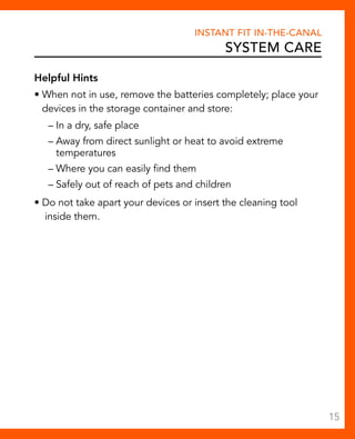 Instant Fit In-The-Canal 
System Care 
Helpful Hints 
• When not in use, remove the batteries completely; place your 
devices in the storage container and store: 
– In a dry, safe place 
– Away from direct sunlight or heat to avoid extreme 
temperatures 
– Where you can easily find them 
– Safely out of reach of pets and children 
• Do not take apart your devices or insert the cleaning tool 
inside them. 
15 
 