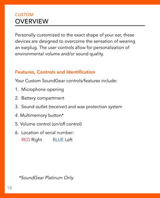 CUSTOM 
OVERVIEW 
Personally customized to the exact shape of your ear, these 
devices are designed to overcome the sensation of wearing 
an earplug. The user controls allow for personalization of 
environmental volume and/or sound quality. 
Features, Controls and Identification 
Your Custom SoundGear controls/features include: 
1. Microphone opening 
2. Battery compartment 
3. Sound outlet (receiver) and wax protection system 
4. Multimemory button* 
5. Volume control (on/off control) 
6. Location of serial number: 
RED Right BLUE Left 
*SoundGear Platinum Only 
18 
 