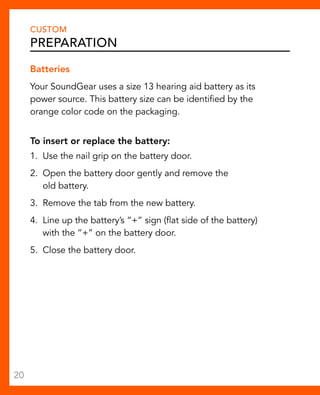 CUSTOM 
Preparation 
Batteries 
Your SoundGear uses a size 13 hearing aid battery as its 
power source. This battery size can be identified by the 
orange color code on the packaging. 
To insert or replace the battery: 
1. Use the nail grip on the battery door. 
2. Open the battery door gently and remove the 
old battery. 
3. Remove the tab from the new battery. 
4. Line up the battery’s “+” sign (flat side of the battery) 
with the “+” on the battery door. 
5. Close the battery door. 
20 
 