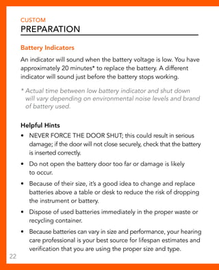 CUSTOM 
Preparation 
Battery Indicators 
An indicator will sound when the battery voltage is low. You have 
approximately 20 minutes* to replace the battery. A different 
indicator will sound just before the battery stops working. 
* Actual time between low battery indicator and shut down 
will vary depending on environmental noise levels and brand 
of battery used. 
Helpful Hints 
• NEVER FORCE THE DOOR SHUT; this could result in serious 
damage; if the door will not close securely, check that the battery 
is inserted correctly. 
• Do not open the battery door too far or damage is likely 
to occur. 
• Because of their size, it’s a good idea to change and replace 
batteries above a table or desk to reduce the risk of dropping 
the instrument or battery. 
• Dispose of used batteries immediately in the proper waste or 
recycling container. 
• Because batteries can vary in size and performance, your hearing 
care professional is your best source for lifespan estimates and 
verification that you are using the proper size and type. 
22 
 