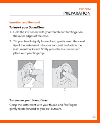 Insertion and Removal 
To insert your SoundGear: 
1. Hold the instrument with your thumb and forefinger on 
the outer edges of the case. 
2. Tilt your hand slightly forward and gently insert the canal 
tip of the instrument into your ear canal and rotate the 
instrument backward. Softly press the instrument into 
place with your fingertip. 
1 2 
To remove your SoundGear: 
Grasp the instrument with your thumb and forefinger; 
gently rotate forward as you pull outward. 
CUSTOM 
Preparation 
23 
 