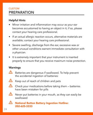 CUSTOM 
Preparation 
Helpful Hints 
• Minor irritation and inflammation may occur as your ear 
becomes accustomed to having an object in it; if so, please 
contact your hearing care professional. 
• If an actual allergic reaction occurs, alternative materials are 
available; contact your hearing care professional. 
• Severe swelling, discharge from the ear, excessive wax or 
other unusual conditions warrant immediate consultation with 
a physician. 
• It is extremely important that your instrument is inserted 
properly to ensure that you receive maximum noise protection. 
Warnings 
Batteries are dangerous if swallowed. To help prevent 
the accidental ingestion of batteries: 
Keep out of reach of children and pets 
Check your medications before taking them – batteries 
have been mistaken for pills 
Never put batteries in your mouth, as they can easily be 
swallowed 
National Button Battery Ingestion Hotline: 
202-625-3333 
24 
 