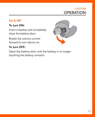 On & Off 
To turn ON: 
Insert a battery and completely 
close the battery door. 
Rotate the volume control 
forward to turn device on. 
To turn OFF: 
Open the battery door until the battery is no longer 
touching the battery contacts. 
CUSTOM 
Operation 
25 
 