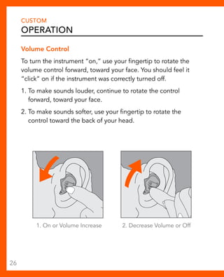 CUSTOM 
Operation 
Volume Control 
To turn the instrument “on,” use your fingertip to rotate the 
volume control forward, toward your face. You should feel it 
“click” on if the instrument was correctly turned off. 
1. To make sounds louder, continue to rotate the control 
forward, toward your face. 
2. To make sounds softer, use your fingertip to rotate the 
control toward the back of your head. 
1. On or Volume Increase 2. Decrease Volume or Off 
26 
 