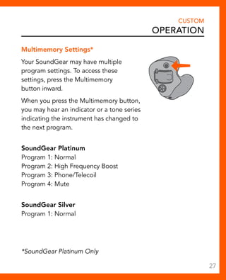 Multimemory Settings* 
Your SoundGear may have multiple 
program settings. To access these 
settings, press the Multimemory 
button inward. 
When you press the Multimemory button, 
you may hear an indicator or a tone series 
indicating the instrument has changed to 
the next program. 
SoundGear Platinum 
Program 1: Normal 
Program 2: High Frequency Boost 
Program 3: Phone/Telecoil 
Program 4: Mute 
SoundGear Silver 
Program 1: Normal 
CUSTOM 
Operation 
*SoundGear Platinum Only 
27 
 