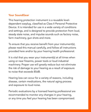 Your SoundGear 
This hearing protection instrument is a reusable level-dependent 
earplug, classified as Class II Personal Protective 
Device. It is intended for use in a wide variety of conditions 
and settings, and is designed to provide protection from loud, 
steady state noise, and impulse sounds such as factory noise, 
farm machinery, gun shots and more. 
To ensure that you receive benefit from your instrument(s), 
please read this manual carefully, and follow all instructions 
provided here and/or by your hearing health professional. 
It is vital that you wear your instrument(s) at all times when 
using or near firearms, power tools or loud industrial 
machinery. Proper use will greatly reduce but not eliminate 
the risk of damage to your hearing as a result of exposure 
to noise that exceeds 85dB. 
Hearing loss can occur for a variety of reasons, including 
disease, certain medications, the natural aging process 
and exposure to loud noise. 
Periodic evaluations by a licensed hearing professional are 
recommended to monitor any changes in your hearing, 
or any time you feel your hearing has been compromised. 
 