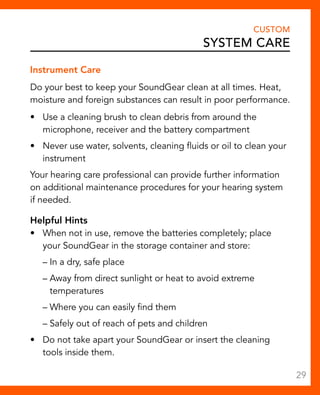 Instrument Care 
Do your best to keep your SoundGear clean at all times. Heat, 
moisture and foreign substances can result in poor performance. 
• Use a cleaning brush to clean debris from around the 
microphone, receiver and the battery compartment 
• Never use water, solvents, cleaning fluids or oil to clean your 
instrument 
Your hearing care professional can provide further information 
on additional maintenance procedures for your hearing system 
if needed. 
Helpful Hints 
• When not in use, remove the batteries completely; place 
your SoundGear in the storage container and store: 
– In a dry, safe place 
– Away from direct sunlight or heat to avoid extreme 
temperatures 
– Where you can easily find them 
– Safely out of reach of pets and children 
• Do not take apart your SoundGear or insert the cleaning 
tools inside them. 
CUSTOM 
System Care 
29 
 