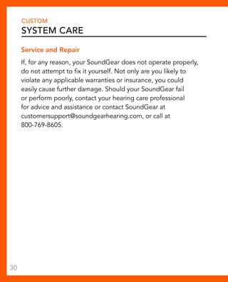 CUSTOM 
System Care 
Service and Repair 
If, for any reason, your SoundGear does not operate properly, 
do not attempt to fix it yourself. Not only are you likely to 
violate any applicable warranties or insurance, you could 
easily cause further damage. Should your SoundGear fail 
or perform poorly, contact your hearing care professional 
for advice and assistance or contact SoundGear at 
customersupport@soundgearhearing.com, or call at 
800-769-8605. 
30 
 
