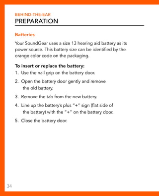 Behind-The-Ear 
Preparation 
Batteries 
Your SoundGear uses a size 13 hearing aid battery as its 
power source. This battery size can be identified by the 
orange color code on the packaging. 
To insert or replace the battery: 
1. Use the nail grip on the battery door. 
2. Open the battery door gently and remove 
the old battery. 
3. Remove the tab from the new battery. 
4. Line up the battery’s plus “+” sign (flat side of 
the battery) with the “+” on the battery door. 
5. Close the battery door. 
34 
 