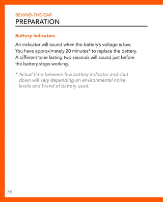 Behind-The-Ear 
Preparation 
Battery Indicators 
An indicator will sound when the battery’s voltage is low. 
You have approximately 20 minutes* to replace the battery. 
A different tone lasting two seconds will sound just before 
the battery stops working. 
* Actual time between low battery indicator and shut 
down will vary depending on environmental noise 
levels and brand of battery used. 
36 
 