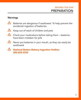 Warnings 
Behind-The-Ear 
Preparation 
Batteries are dangerous if swallowed. To help prevent the 
accidental ingestion of batteries: 
Keep out of reach of children and pets 
Check your medications before taking them – batteries 
have been mistaken for pills 
Never put batteries in your mouth, as they can easily be 
swallowed 
National Button Battery Ingestion Hotline: 
202-625-3333 
37 
 
