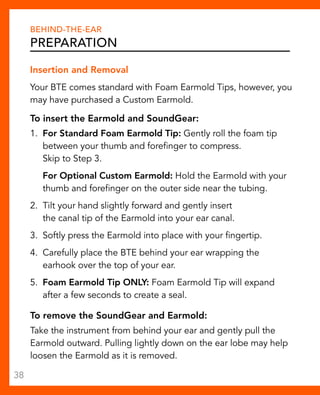 Behind-The-Ear 
Preparation 
Insertion and Removal 
Your BTE comes standard with Foam Earmold Tips, however, you 
may have purchased a Custom Earmold. 
To insert the Earmold and SoundGear: 
1. For Standard Foam Earmold Tip: Gently roll the foam tip 
between your thumb and forefinger to compress. 
Skip to Step 3. 
For Optional Custom Earmold: Hold the Earmold with your 
thumb and forefinger on the outer side near the tubing. 
2. Tilt your hand slightly forward and gently insert 
the canal tip of the Earmold into your ear canal. 
3. Softly press the Earmold into place with your fingertip. 
4. Carefully place the BTE behind your ear wrapping the 
earhook over the top of your ear. 
5. Foam Earmold Tip ONLY: Foam Earmold Tip will expand 
after a few seconds to create a seal. 
To remove the SoundGear and Earmold: 
Take the instrument from behind your ear and gently pull the 
Earmold outward. Pulling lightly down on the ear lobe may help 
loosen the Earmold as it is removed. 
38 
 