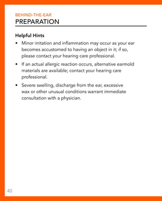 Behind-The-Ear 
Preparation 
Helpful Hints 
• Minor irritation and inflammation may occur as your ear 
becomes accustomed to having an object in it; if so, 
please contact your hearing care professional. 
• If an actual allergic reaction occurs, alternative earmold 
materials are available; contact your hearing care 
professional. 
• Severe swelling, discharge from the ear, excessive 
wax or other unusual conditions warrant immediate 
consultation with a physician. 
40 
 