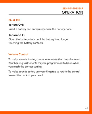 Behind-The-Ear 
Operation 
On & Off 
To turn ON: 
Insert a battery and completely close the battery door. 
To turn OFF: 
Open the battery door until the battery is no longer 
touching the battery contacts. 
Volume Control 
To make sounds louder, continue to rotate the control upward. 
Your hearing instruments may be programmed to beep when 
you reach the correct setting. 
To make sounds softer, use your fingertip to rotate the control 
toward the back of your head. 
41 
 