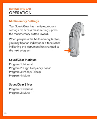 Behind-The-Ear 
Operation 
Multimemory Settings 
Your SoundGear has multiple program 
settings. To access these settings, press 
the multimemory button inward. 
When you press the Multimemory button, 
you may hear an indicator or a tone series 
indicating the instrument has changed to 
the next program. 
SoundGear Platinum 
Program 1: Normal 
Program 2: High Frequency Boost 
Program 3: Phone/Telecoil 
Program 4: Mute 
SoundGear Silver 
Program 1: Normal 
Program 2: Mute 
42 
 