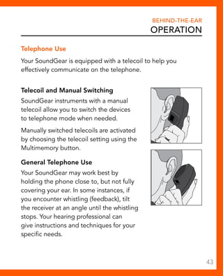 Telephone Use 
Your SoundGear is equipped with a telecoil to help you 
effectively communicate on the telephone. 
Telecoil and Manual Switching 
SoundGear instruments with a manual 
telecoil allow you to switch the devices 
to telephone mode when needed. 
Manually switched telecoils are activated 
by choosing the telecoil setting using the 
Multimemory button. 
General Telephone Use 
Your SoundGear may work best by 
holding the phone close to, but not fully 
covering your ear. In some instances, if 
you encounter whistling (feedback), tilt 
the receiver at an angle until the whistling 
stops. Your hearing professional can 
give instructions and techniques for your 
specific needs. 
Behind-The-Ear 
Operation 
43 
 