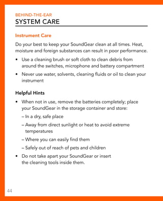 Behind-The-Ear 
System Care 
Instrument Care 
Do your best to keep your SoundGear clean at all times. Heat, 
moisture and foreign substances can result in poor performance. 
• Use a cleaning brush or soft cloth to clean debris from 
around the switches, microphone and battery compartment 
• Never use water, solvents, cleaning fluids or oil to clean your 
instrument 
Helpful Hints 
• When not in use, remove the batteries completely; place 
your SoundGear in the storage container and store: 
– In a dry, safe place 
– Away from direct sunlight or heat to avoid extreme 
temperatures 
– Where you can easily find them 
– Safely out of reach of pets and children 
• Do not take apart your SoundGear or insert 
the cleaning tools inside them. 
44 
 