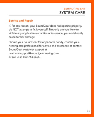 Behind-The-Ear 
System Care 
Service and Repair 
If, for any reason, your SoundGear does not operate properly, 
do NOT attempt to fix it yourself. Not only are you likely to 
violate any applicable warranties or insurance, you could easily 
cause further damage. 
Should your SoundGear fail or perform poorly, contact your 
hearing care professional for advice and assistance or contact 
SoundGear customer support at 
customersupport@soundgearhearing.com, 
or call us at 800-764-8605. 
45 
 
