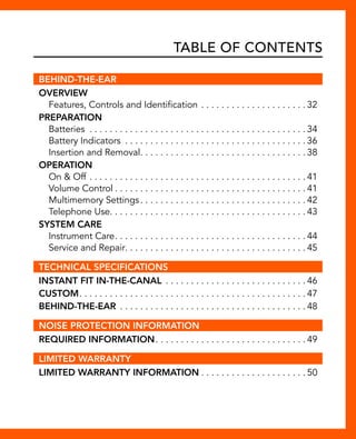 Table of Contents 
BEHIND-THE-EAR 
Overview 
Features, Controls and Identification. . 32 
Preparation 
Batteries . 34 
Battery Indicators . 36 
Insertion and Removal. . 38 
Operation 
On & Off. . 41 
Volume Control. . 41 
Multimemory Settings. . 42 
Telephone Use. . . . . . . . . . . . . . . . . . . . . . . . . . . . . . . . . . . . . . . 43 
System Care 
Instrument Care. . 44 
Service and Repair. . . . . . . . . . . . . . . . . . . . . . . . . . . . . . . . . . . . 45 
TECHNICAL SPECIFICATIONS 
Instant Fit In-The-Canal . 46 
Custom. . 47 
Behind-the-ear. . 48 
NOISE PROTECTION INFORMATION 
Required Information. . 49 
LIMITED WARRANTY 
Limited Warranty Information. . 50 
 