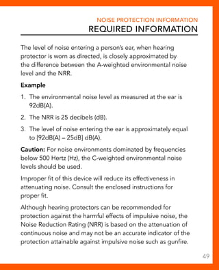 Noise Protection Information 
Required Information 
The level of noise entering a person’s ear, when hearing 
protector is worn as directed, is closely approximated by 
the difference between the A-weighted environmental noise 
level and the NRR. 
Example 
1. The environmental noise level as measured at the ear is 
92dB(A). 
2. The NRR is 25 decibels (dB). 
3. The level of noise entering the ear is approximately equal 
to [92dB(A) – 25dB] dB(A). 
Caution: For noise environments dominated by frequencies 
below 500 Hertz (Hz), the C-weighted environmental noise 
levels should be used. 
Improper fit of this device will reduce its effectiveness in 
attenuating noise. Consult the enclosed instructions for 
proper fit. 
Although hearing protectors can be recommended for 
protection against the harmful effects of impulsive noise, the 
Noise Reduction Rating (NRR) is based on the attenuation of 
continuous noise and may not be an accurate indicator of the 
protection attainable against impulsive noise such as gunfire. 
49 
 