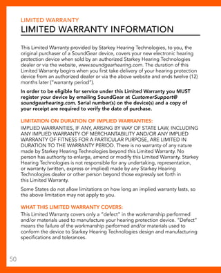Limited Warranty 
Limited Warranty Information 
This Limited Warranty provided by Starkey Hearing Technologies, to you, the 
original purchaser of a SoundGear device, covers your new electronic hearing 
protection device when sold by an authorized Starkey Hearing Technologies 
dealer or via the website, www.soundgearhearing.com. The duration of this 
Limited Warranty begins when you first take delivery of your hearing protection 
device from an authorized dealer or via the above website and ends twelve (12) 
months later (“warranty period”). 
In order to be eligible for service under this Limited Warranty you MUST 
register your device by emailing SoundGear at CustomerSupport@ 
soundgearhearing.com. Serial number(s) on the device(s) and a copy of 
your receipt are required to verify the date of purchase. 
LIMITATION ON DURATION OF IMPLIED WARRANTIES: 
IMPLIED WARRANTIES, IF ANY, ARISING BY WAY OF STATE LAW, INCLUDING 
ANY IMPLIED WARRANTY OF MERCHANTABILITY AND/OR ANY IMPLIED 
WARRANTY OF FITNESS FOR A PARTICULAR PURPOSE, ARE LIMITED IN 
DURATION TO THE WARRANTY PERIOD. There is no warranty of any nature 
made by Starkey Hearing Technologies beyond this Limited Warranty. No 
person has authority to enlarge, amend or modify this Limited Warranty. Starkey 
Hearing Technologies is not responsible for any undertaking, representation, 
or warranty (written, express or implied) made by any Starkey Hearing 
Technologies dealer or other person beyond those expressly set forth in 
this Limited Warranty. 
Some States do not allow limitations on how long an implied warranty lasts, so 
the above limitation may not apply to you. 
WHAT THIS LIMITED WARRANTY COVERS: 
This Limited Warranty covers only a “defect” in the workmanship performed 
and/or materials used to manufacture your hearing protection device. “Defect” 
means the failure of the workmanship performed and/or materials used to 
conform the device to Starkey Hearing Technologies design and manufacturing 
specifications and tolerances. 
50 
 
