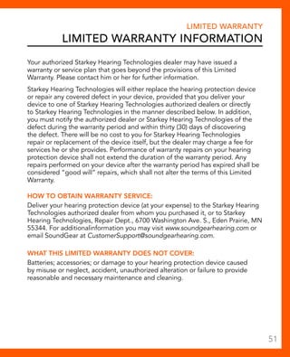 Limited Warranty 
Limited Warranty Information 
Your authorized Starkey Hearing Technologies dealer may have issued a 
warranty or service plan that goes beyond the provisions of this Limited 
Warranty. Please contact him or her for further information. 
Starkey Hearing Technologies will either replace the hearing protection device 
or repair any covered defect in your device, provided that you deliver your 
device to one of Starkey Hearing Technologies authorized dealers or directly 
to Starkey Hearing Technologies in the manner described below. In addition, 
you must notify the authorized dealer or Starkey Hearing Technologies of the 
defect during the warranty period and within thirty (30) days of discovering 
the defect. There will be no cost to you for Starkey Hearing Technologies 
repair or replacement of the device itself, but the dealer may charge a fee for 
services he or she provides. Performance of warranty repairs on your hearing 
protection device shall not extend the duration of the warranty period. Any 
repairs performed on your device after the warranty period has expired shall be 
considered “good will” repairs, which shall not alter the terms of this Limited 
Warranty. 
HOW TO OBTAIN WARRANTY SERVICE: 
Deliver your hearing protection device (at your expense) to the Starkey Hearing 
Technologies authorized dealer from whom you purchased it, or to Starkey 
Hearing Technologies, Repair Dept., 6700 Washington Ave. S., Eden Prairie, MN 
55344. For additionalinformation you may visit www.soundgearhearing.com or 
email SoundGear at CustomerSupport@soundgearhearing.com. 
WHAT THIS LIMITED WARRANTY DOES NOT COVER: 
Batteries; accessories; or damage to your hearing protection device caused 
by misuse or neglect, accident, unauthorized alteration or failure to provide 
reasonable and necessary maintenance and cleaning. 
51 
 