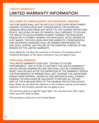 Limited Warranty 
Limited Warranty Information 
DISCLAIMER OF CONSEQUENTIAL AND INCIDENTAL DAMAGES: 
THE PURCHASER SHALL NOT BE ENTITLED TO RECOVER FROM Starkey 
Hearing Technologies ANY CONSEQUENTIAL OR INCIDENTAL 
DAMAGES RESULTING FROM ANY DEFECT IN THE HEARING PROTECTION 
DEVICE, INCLUDING BY WAY OF EXAMPLE ONLY, EXPENSES TO DELIVER 
THE DEVICE TO AN AUTHORIZED Starkey Hearing Technologies 
DEALER OR TO Starkey Hearing Technologies, HOTEL ROOMS OR 
LOST WAGES. THIS EXCLUSION AND DISCLAIMER OF CONSEQUENTIAL 
AND INCIDENTAL DAMAGES SHALL BE DEEMED INDEPENDENT OF, 
AND SHALL SURVIVE, ANY FAILURE OF THE ESSENTIAL PURPOSE OF ANY 
REMEDY OF THIS LIMITED WARRANTY. 
Some States do not allow the exclusion or limitation of consequential or 
incidental damages, so the above exclusions may not apply to you. 
YOUR LEGAL REMEDIES: 
THIS LIMITED WARRANTY DOES NOT “EXTEND TO FUTURE 
PERFORMANCE.” ANY ACTION TO ENFORCE THIS LIMITED WARRANTY 
OR ANY IMPLIED WARRANTIES MAY AND SHALL NOT BE COMMENCED 
MORE THAN 90 DAYS AFTER THE EXPIRATION OF THE WARRANTY PERIOD. 
THE PERFORMANCE OF REPAIRS SHALL NOT SUSPEND THIS LIMITATIONS 
PERIOD FROM EXPIRING. UNDER NO CIRCUMSTANCES SHALL Starkey 
Hearing Technologies BE OBLIGATED TO REFUND ALL OR ANY 
PART OF THE PURCHASE PRICE OF THE HEARING PROTECTION DEVICE. 
Some States do not allow the reduction in the limitation period, so the above 
reduction in the limitation period may not apply to you. 
This warranty gives you specific legal rights. You may also have other rights, 
which vary from State to State. 
This warranty is valid only in the United States. 
52 
 