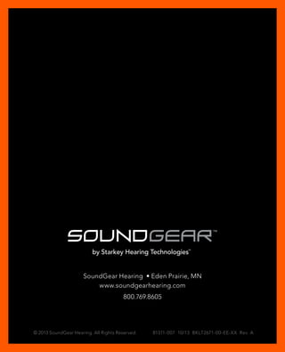 SoundGear Hearing • Eden Prairie, MN 
www.soundgearhearing.com 
800.769.8605 
© 2013 SoundGear Hearing. All Rights Reserved. 81311-007 10/13 BKLT2671-00-EE-XX Rev. A 
