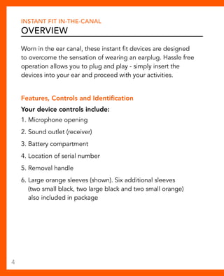Instant Fit In-The-Canal 
Overview 
Worn in the ear canal, these instant fit devices are designed 
to overcome the sensation of wearing an earplug. Hassle free 
operation allows you to plug and play - simply insert the 
devices into your ear and proceed with your activities. 
Features, Controls and Identification 
Your device controls include: 
1. Microphone opening 
2. Sound outlet (receiver) 
3. Battery compartment 
4. Location of serial number 
5. Removal handle 
6. Large orange sleeves (shown). Six additional sleeves 
(two small black, two large black and two small orange) 
also included in package 
4 
 
