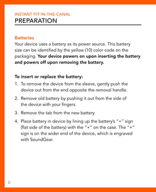 Instant Fit In-The-Canal 
Preparation 
Batteries 
Your device uses a battery as its power source. This battery 
size can be identified by the yellow (10) color code on the 
packaging. Your device powers on upon inserting the battery 
and powers off upon removing the battery. 
To insert or replace the battery: 
1. To remove the device from the sleeve, gently push the 
device out from the end opposite the removal handle. 
2. Remove old battery by pushing it out from the side of 
the device with your fingers. 
3. Remove the tab from the new battery. 
4. Place battery in device by lining up the battery’s “+” sign 
(flat side of the battery) with the “+” on the case. The “+” 
sign is on the wider end of the device, which is engraved 
with SoundGear. 
6 
 