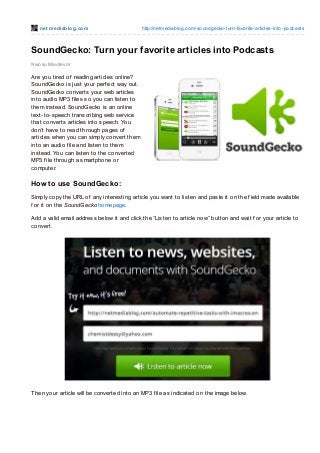 net mediablog.com http://netmediablog.com/soundgecko-turn-favorite-articles-into-podcasts
SoundGecko: Turn your favorite articles into Podcasts
Nwosu Mavtrevor
Are you tired of reading articles online?
SoundGecko is just your perf ect way out.
SoundGecko converts your web articles
into audio MP3 f iles so you can listen to
them instead. SoundGecko is an online
text-to-speech transcribing web service
that converts articles into speech. You
don’t have to read through pages of
articles when you can simply convert them
into an audio f ile and listen to them
instead. You can listen to the converted
MP3 f ile through a smartphone or
computer.
How to use SoundGecko:
Simply copy the URL of any interesting article you want to listen and paste it on the f ield made available
f or it on the SoundGecko homepage.
Add a valid email address below it and click the “Listen to article now” button and wait f or your article to
convert.
Then your article will be converted into an MP3 f ile as indicated on the image below.
 
