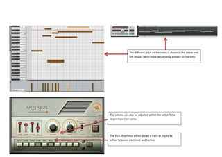The VSTi: Rhythmus editor allows a track or clip to be
edited to sound electronic and techno.
The volume can also be adjusted within the editor for a
larger impact on notes.
The different pitch on the notes is shown in the above and
left images (With more detail being present on the left.)
 