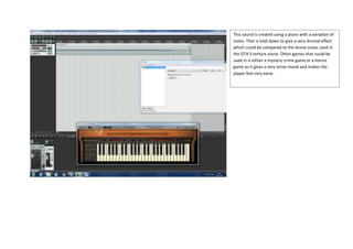 This sound is created using a piano with a variation of
notes. That is held down to give a very droned effect
which could be compared to the drone music used in
the GTA 5 torture scene. Other games that could be
used in is either a mystery crime game or a horror
game as it gives a very tense mood and makes the
player feel very eerie.