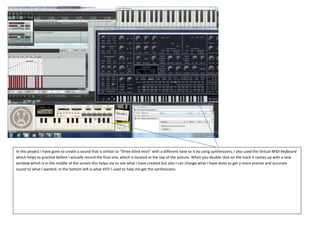 In this project I have gone to create a sound that is similar to “three blind mice” with a different tone to it by using synthesizers, I also used the Virtual MIDI keyboard
which helps to practise before I actually record the final one, which is located at the top of the picture. When you double click on the track it comes up with a new
window which is in the middle of the screen this helps me to see what I have created but also I can change what I have done to get a more precise and accurate
sound to what I wanted. In the bottom left is what VSTI I used to help me get the synthesizers.

 