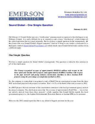 Emerson Analytics Co. Ltd.
www.emersonanalytics.co
emersonanalyticscoltd@gmail.com
Sound Global – One Simple Question
February 16, 2015
On February 13 Sound Global put out a “clarification” announcement in response to the challenges in our
February 4 report. It is really difficult for us to respond to such a lousy “clarification”, which dodges all
the critical questions that we raised originally. But we do have a simple question for the management: did
they know who was Sound Global’s biggest customer? And we’ll bring to our readers a document by a
third party entitled Sound Global Presentation v25 which details more Sound Global tricks and lies from
a different angle.
One Simple Question
We have a simple question for Sound Global’s management. This question is related to this sentence in
p.9 of the clarification:
The Group recognised revenue of approximately RMB314 million with respect to the
three aforesaid Anshan BOT projects and approximately RMB61.8 million with respect
to the pipe network and pump stations construction ancillary to three Anshan BOT
projects using the percentage of completion method in 2012.
So, the company is saying that it recognized a total of Rmb376m in construction revenue from the three
BOT and related pipe network projects in Anshan. That’s 14.2% of the Rmb2.65bn total revenue in 2012.
In a BOT project, the real customer of the construction contractor is the local government agency and not
the project company. The clarification notes that “the revenue of approximately Rmb550m … was in fact
not entirely derived from these three projects”, which signifies that Sound Global regards the local
government agency (i.e. the Anshan Environmental Protection Bureau or Anshan EPB) as its customer.
However, the 2012 annual report has this to say about its biggest customer for the year:
 