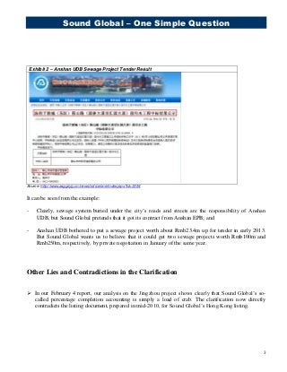 Sound Global – One Simple Question
3
Exhibit 2 – Anshan UDB Sewage Project Tender Result
Source: http://www.asggzyjy.cn/news/notice/one/index.jspx?id=3354
It can be seen from the example:
- Clearly, sewage system buried under the city’s roads and streets are the responsibility of Anshan
UDB, but Sound Global pretends that it got its contract from Anshan EPB; and
- Anshan UDB bothered to put a sewage project worth about Rmb23.4m up for tender in early 2013.
But Sound Global wants us to believe that it could get two sewage projects worth Rmb100m and
Rmb250m, respectively, by private negotiation in January of the same year.
Other Lies and Contradictions in the Clarification
 In our February 4 report, our analysis on the Jingzhou project shows clearly that Sound Global’s so-
called percentage completion accounting is simply a load of crab. The clarification now directly
contradicts the listing document, prepared in mid-2010, for Sound Global’s Hong Kong listing.
 