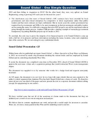 Sound Global – One Simple Question
5
2015 and then falling to stagnation in 2018? On the other hand, they were very upbeat on Sound
Engineering, seeing it growing 10% each year for the next five years!
 The clarification says that most of Sound Global’s EPC contracts have been awarded by local
governments and state-owned enterprises by competitive or direct negotiations rather than public
tenders and that most contracts are kept confidential. But in recent years the central government has
required local governments and SOEs to be more transparent in their procurements and public tenders
are becoming the norm. It is difficult to imagine that most EPC projects can still be negotiated without
going through the tender process. Anshan UDB provides a shining example of increasing government
transparency by putting Rmb20m projects up for tender in 2013.
To conclude, the only way to prove the integrity of its financial reports is for Sound Global to come up
with a full list of its projects and basic information including the name, location, value and completion
date of the contracts. We are not asking for any confidential details.
Sound Global Presentation v25
Within hours after we published our report Sound Global – a Water Specialist in Deep Water on February
4, 2015, we received by email a big document detailing the various tricks and lies employed by Sound
Global and its controlling shareholder Wen Yibo.
It seems the document was completed some time in December 2014, ahead of Sound Global's EGM to
approve the new issue + share sale + acquisition package that would restructure Wen's waste management
empire.
The document was supplied to us by someone who works for a hedge fund and requests anonymity
treatment.
At 145 pages, the document is in our view far too long with many details that are non-essential to the
author's central argument that chairman Wen has built Sound Global into a house of cards. We therefore
removed just over one-third of the pages and now present the rest in a separate document without editing
(except for repaginating) to our readers:
http://www.emersonanalytics.co/downloads/Sound Global Presentation v25.pdf
We have verified some but not all of the assertions or claims made in the document, but they are
definitely not a result of our own investigation and analysis.
We believe that its contents supplement our work and provide a useful angle for investors to consider.
There are, of course, many questions that Wen and his underlings need to answer.
 