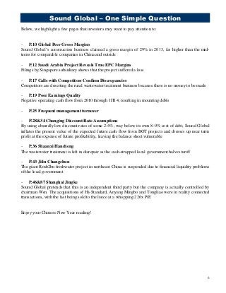 Sound Global – One Simple Question
6
Below, we highlight a few pages that investors may want to pay attention to:
- P.10 Global Peer Gross Margins
Sound Global’s construction business claimed a gross margin of 29% in 2013, far higher than the mid-
teens for comparable companies in China and outside
- P.12 Saudi Arabia Project Reveals True EPC Margins
Filings by Singapore subsidiary shows that the project suffered a loss
- P.17 Calls with Competitors Confirm Discrepancies
Competitors are deserting the rural wastewater treatment business because there is no money to be made
- P.19 Poor Earnings Quality
Negative operating cash flow from 2010 through 1H14, resulting in mounting debts
- P.25 Frequent management turnover
- P.28&34 Changing Discount Rate Assumptions
By using absurdly low discount rates of some 2-4%, way below its own 8-9% cost of debt, Sound Global
inflates the present value of the expected future cash flow from BOT projects and dresses up near term
profit at the expense of future profitability, leaving the balance sheet vulnerable
- P.36 Shaanxi Hancheng
The wastewater treatment is left in disrepair as the cash-strapped local government halves tariff
- P.43 Jilin Changchun
The giant Rmb2bn freshwater project in northeast China is suspended due to financial liquidity problems
of the local government
- P.46&87 Shanghai Jingke
Sound Global pretends that this is an independent third party but the company is actually controlled by
chairman Wen. The acquisitions of Hi-Standard, Anyang Mingbo and Tongliao were in reality connected
transactions, with the last being sold to the listco at a whopping 226x P/E
Enjoy your Chinese New Year reading!
 