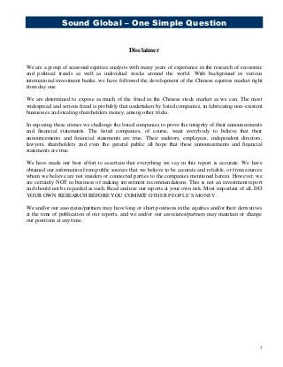 Sound Global – One Simple Question
7
Disclaimer
We are a group of seasoned equities analysts with many years of experience in the research of economic
and political trends as well as individual stocks around the world. With background in various
international investment banks, we have followed the development of the Chinese equities market right
from day one.
We are determined to expose as much of the fraud in the Chinese stock market as we can. The most
widespread and serious fraud is probably that undertaken by listed companies, in fabricating non-existent
businesses and stealing shareholders money, among other tricks.
In exposing these crimes we challenge the listed companies to prove the integrity of their announcements
and financial statements. The listed companies, of course, want everybody to believe that their
announcements and financial statements are true. Their auditors, employees, independent directors,
lawyers, shareholders and even the general public all hope that these announcements and financial
statements are true.
We have made our best effort to ascertain that everything we say in this report is accurate. We have
obtained our information from public sources that we believe to be accurate and reliable, or from sources
whom we believe are not insiders or connected parties to the companies mentioned herein. However, we
are certainly NOT in business of making investment recommendations. This is not an investment report
and should not be regarded as such. Read and use our reports at your own risk. Most important of all, DO
YOUR OWN RESEARCH BEFORE YOU COMMIT OTHER PEOPLE’S MONEY.
We and/or our associates/partners may have long or short positions in the equities and/or their derivatives
at the time of publication of our reports, and we and/or our associates/partners may maintain or change
our positions at any time.
 