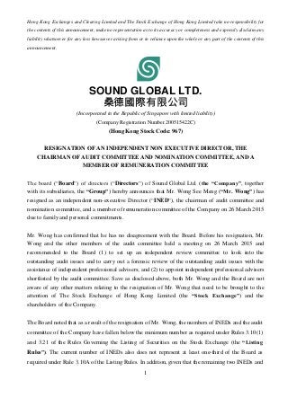 1
Hong Kong Exchanges and Clearing Limited and The Stock Exchange of Hong Kong Limited take no responsibility for
the contents of this announcement, make no representation as to its accuracy or completeness and expressly disclaim any
liability whatsoever for any loss howsoever arising from or in reliance upon the whole or any part of the contents of this
announcement.
SOUND GLOBAL LTD.
桑德國際有限公司
(Incorporated in the Republic of Singapore with limited liability)
(Company Registration Number 200515422C)
(Hong Kong Stock Code: 967)
RESIGNATION OF AN INDEPENDENT NON EXECUTIVE DIRECTOR, THE
CHAIRMAN OF AUDIT COMMITTEE AND NOMINATION COMMITTEE, AND A
MEMBER OF REMUNERATION COMMITTEE
The board (“Board”) of directors (“Directors”) of Sound Global Ltd. (the “Company”, together
with its subsidiaries, the “Group”) hereby announces that Mr. Wong See Meng (“Mr. Wong”) has
resigned as an independent non-executive Director (“INED”), the chairman of audit committee and
nomination committee, and a member of remuneration committee of the Company on 26 March 2015
due to family and personal commitments.
Mr. Wong has confirmed that he has no disagreement with the Board. Before his resignation, Mr.
Wong and the other members of the audit committee held a meeting on 26 March 2015 and
recommended to the Board (1) to set up an independent review committee to look into the
outstanding audit issues and to carry out a forensic review of the outstanding audit issues with the
assistance of independent professional advisers; and (2) to appoint independent professional advisers
shortlisted by the audit committee. Save as disclosed above, both Mr. Wong and the Board are not
aware of any other matters relating to the resignation of Mr. Wong that need to be brought to the
attention of The Stock Exchange of Hong Kong Limited (the “Stock Exchange”) and the
shareholders of the Company.
The Board noted that as a result of the resignation of Mr. Wong, the numbers of INEDs and the audit
committee of the Company have fallen below the minimum number as required under Rules 3.10(1)
and 3.21 of the Rules Governing the Listing of Securities on the Stock Exchange (the “Listing
Rules”). The current number of INEDs also does not represent at least one-third of the Board as
required under Rule 3.10A of the Listing Rules. In addition, given that the remaining two INEDs and
 