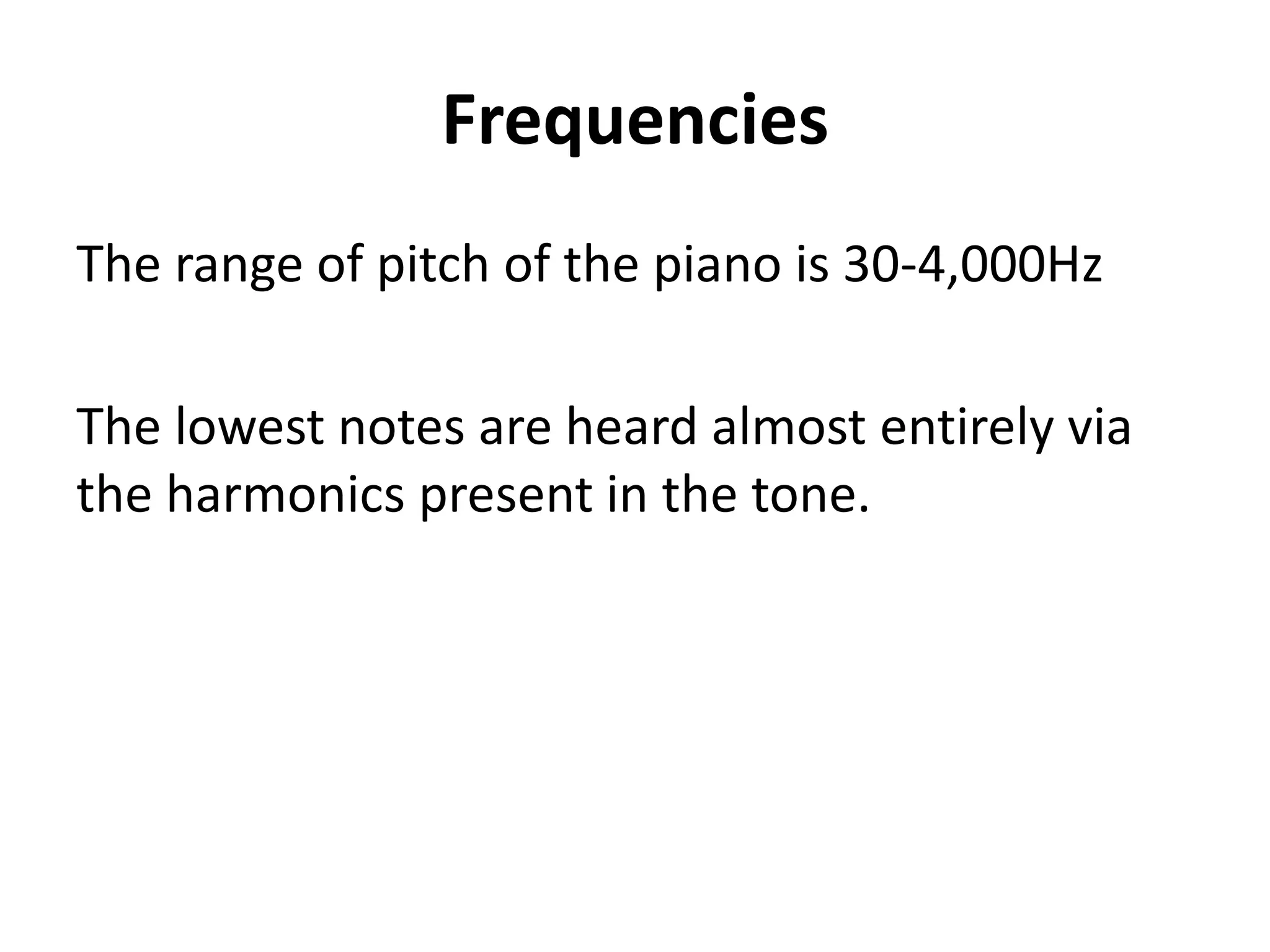 Frequencies
The range of pitch of the piano is 30-4,000Hz

The lowest notes are heard almost entirely via
the harmonics present in the tone.
 