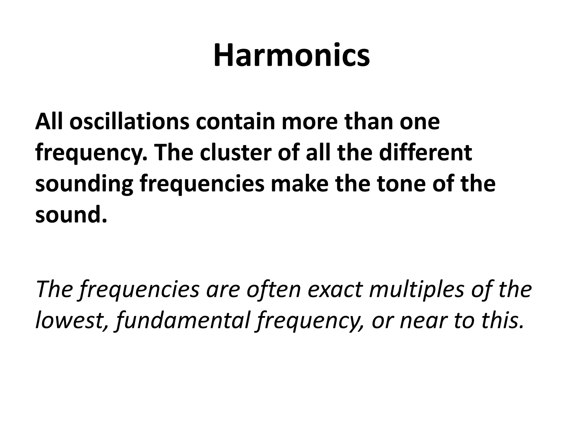 Harmonics
All oscillations contain more than one
frequency. The cluster of all the different
sounding frequencies make the tone of the
sound.

The frequencies are often exact multiples of the
lowest, fundamental frequency, or near to this.
 